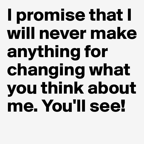 I promise that I will never make anything for changing what you think about me. You'll see! 
