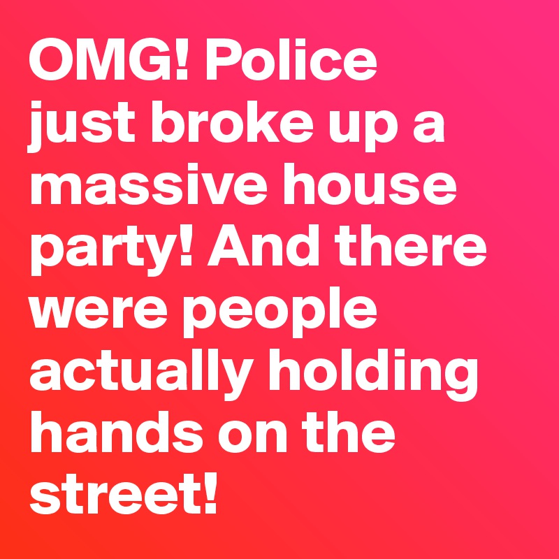 OMG! Police 
just broke up a massive house party! And there were people actually holding hands on the street! 