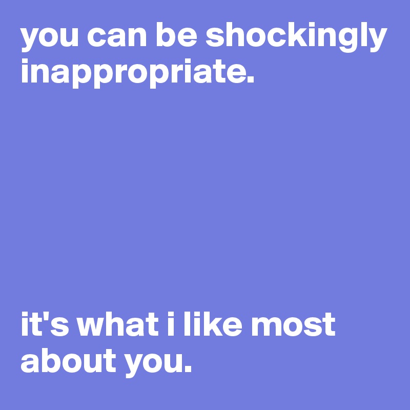 you can be shockingly inappropriate.






it's what i like most about you. 