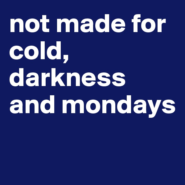 not made for cold, darkness and mondays

