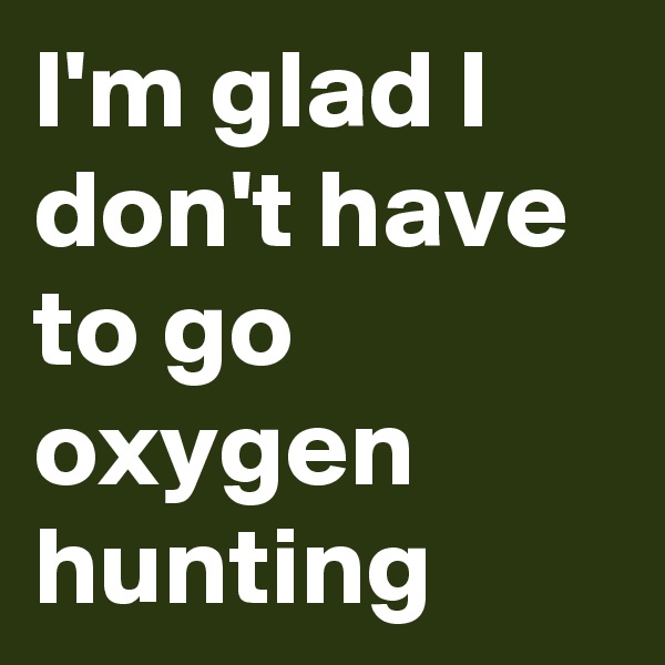 I'm glad I don't have to go oxygen hunting