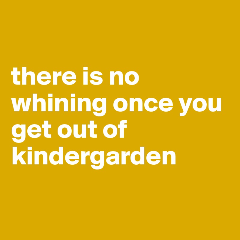 

there is no whining once you get out of kindergarden

