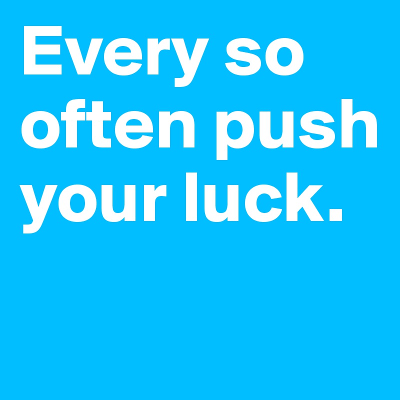 Every so often push your luck.
