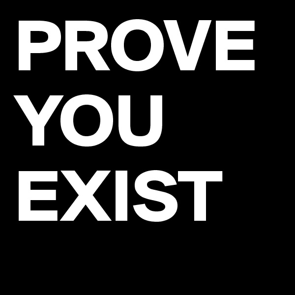 PROVE
YOU
EXIST