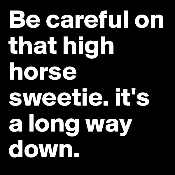 Be careful on that high horse sweetie. it's a long way down.
