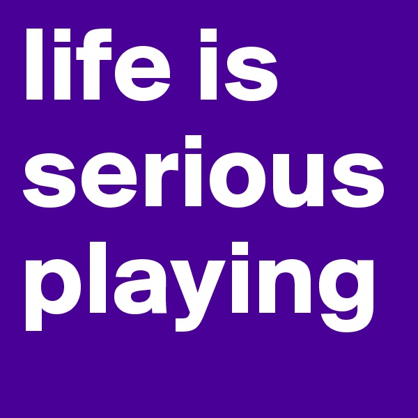 life is serious playing