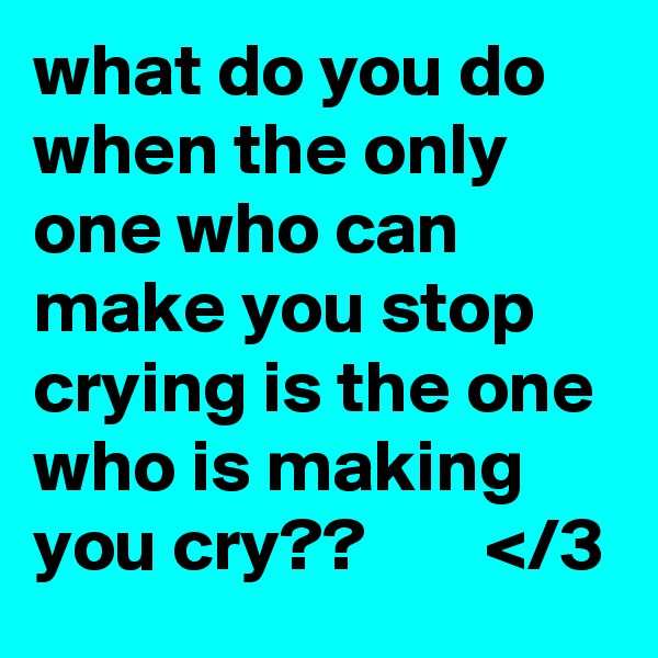 what do you do when the only one who can make you stop crying is the one who is making you cry??        </3