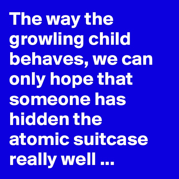 The way the growling child behaves, we can only hope that someone has hidden the atomic suitcase really well ...