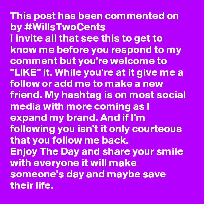 This post has been commented on by #WillsTwoCents 
I invite all that see this to get to know me before you respond to my comment but you're welcome to "LIKE" it. While you're at it give me a follow or add me to make a new friend. My hashtag is on most social media with more coming as I expand my brand. And if I'm following you isn't it only courteous that you follow me back. 
Enjoy The Day and share your smile with everyone it will make someone's day and maybe save their life. 