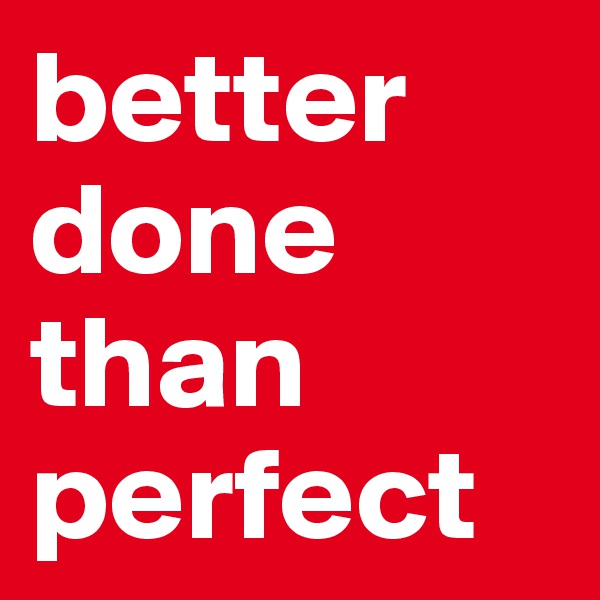 better done than perfect