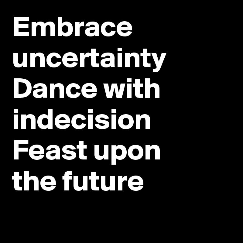 Embrace uncertainty
Dance with indecision
Feast upon 
the future

