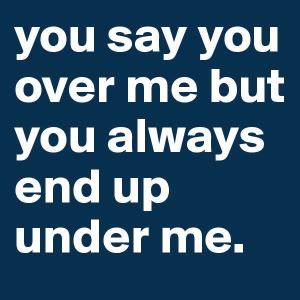 you say you over me but you always end up under me.