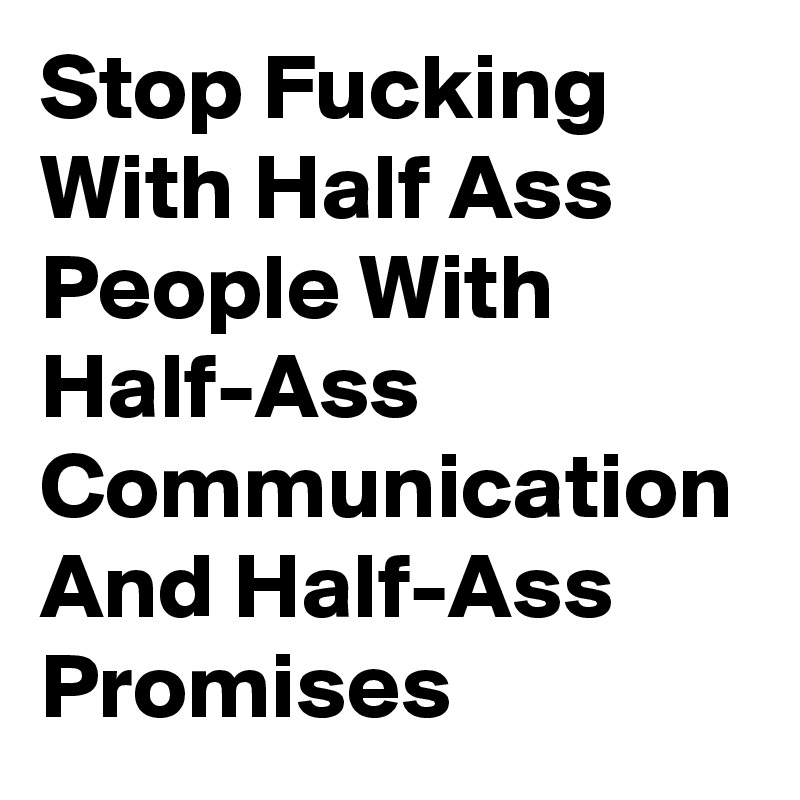 Stop Fucking With Half Ass People With Half-Ass Communication And Half-Ass Promises 