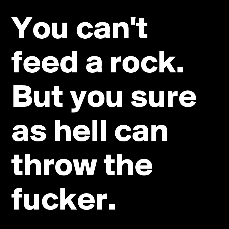 You can't feed a rock. But you sure as hell can throw the fucker.
