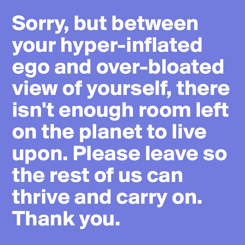 Sorry, but between your hyper-inflated ego and over-bloated view of yourself, there isn't enough room left on the planet to live upon. Please leave so the rest of us can thrive and carry on. Thank you.