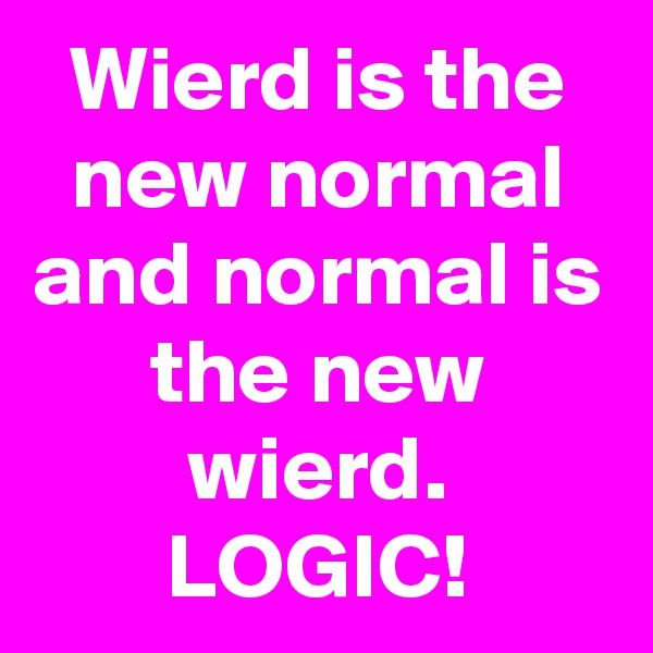 Wierd is the new normal and normal is the new wierd. LOGIC!