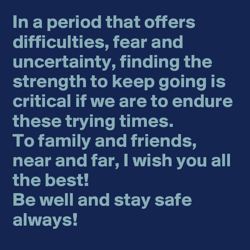 In a period that offers difficulties, fear and uncertainty, finding the strength to keep going is critical if we are to endure these trying times.
To family and friends, near and far, I wish you all the best!
Be well and stay safe always!