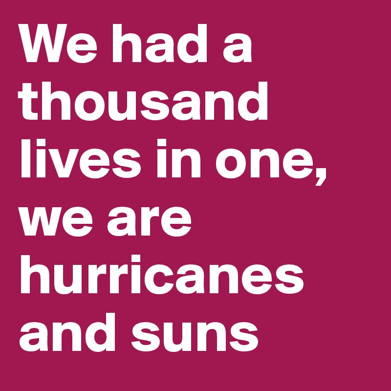 We had a thousand lives in one, we are hurricanes and suns
