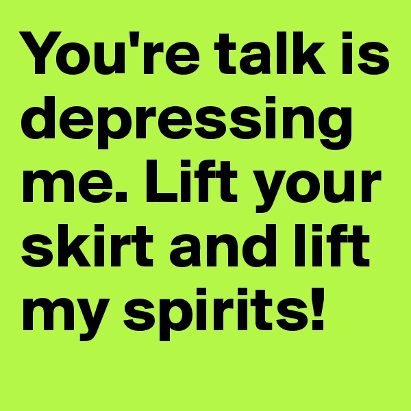 You're talk is depressing me. Lift your skirt and lift my spirits!