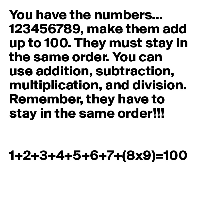 You have the numbers... 123456789, make them add up to 100. They must stay in the same order. You can use addition, subtraction, multiplication, and division. Remember, they have to stay in the same order!!!


1+2+3+4+5+6+7+(8x9)=100

