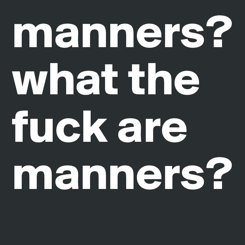 manners? what the fuck are manners? 