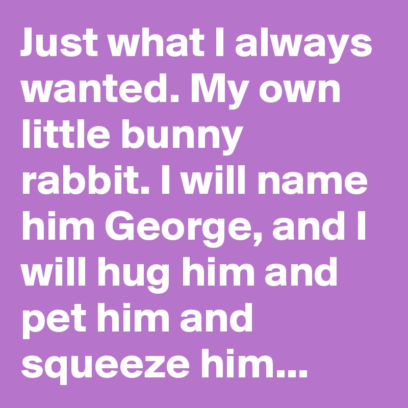 Just what I always wanted. My own little bunny rabbit. I will name him George, and I will hug him and pet him and squeeze him...