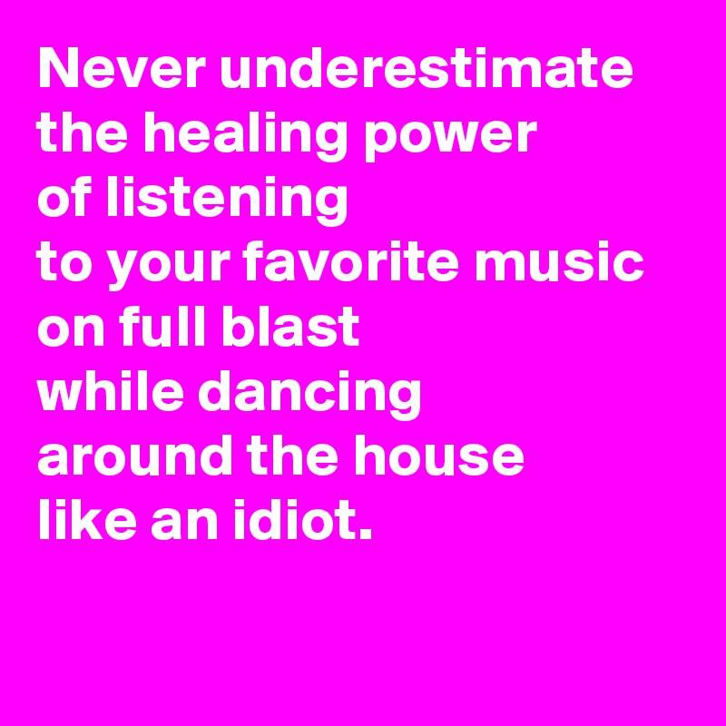 Never underestimate 
the healing power 
of listening 
to your favorite music 
on full blast 
while dancing 
around the house 
like an idiot.

