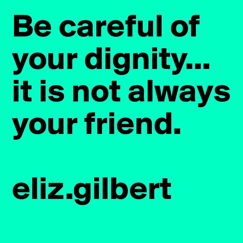 Be careful of your dignity...
it is not always your friend. 

eliz.gilbert