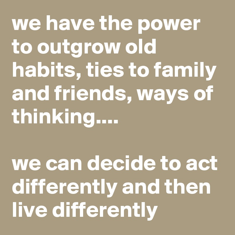 we have the power to outgrow old habits, ties to family and friends, ways of thinking....

we can decide to act differently and then live differently 
