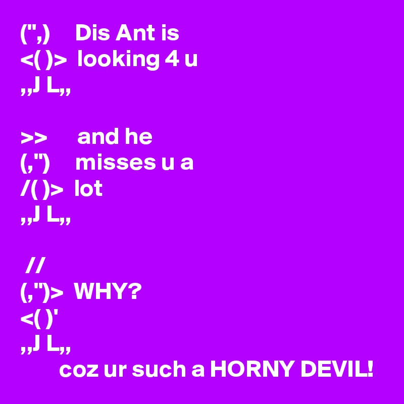(",)     Dis Ant is
<( )>  looking 4 u
,,J L,,

>>      and he
(,")     misses u a
/( )>  lot
,,J L,,

 //
(,")>  WHY?
<( )'
,,J L,,
        coz ur such a HORNY DEVIL!
