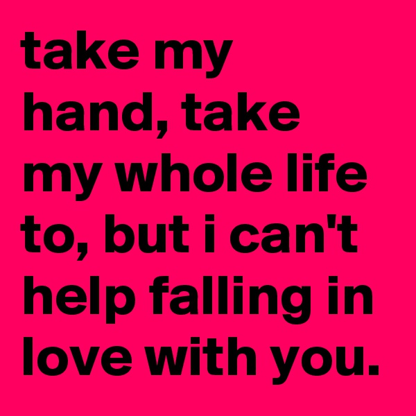 take my hand, take my whole life to, but i can't help falling in love with you.