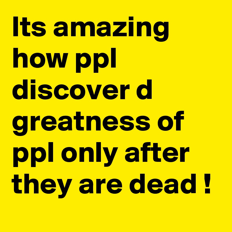 Its amazing how ppl discover d greatness of ppl only after they are dead !