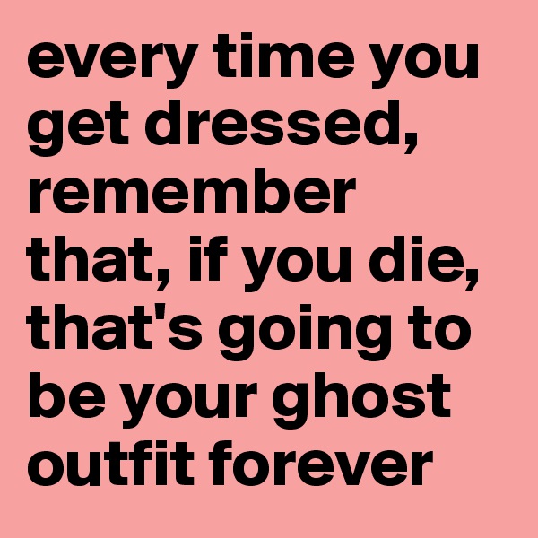 every time you get dressed, remember that, if you die, that's going to be your ghost outfit forever