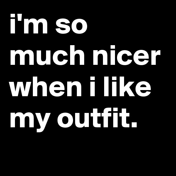 i'm so much nicer when i like my outfit.