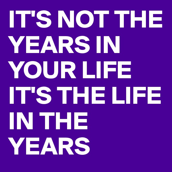 IT'S NOT THE YEARS IN YOUR LIFE IT'S THE LIFE IN THE YEARS