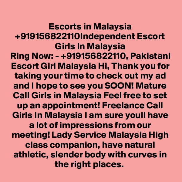 Escorts in Malaysia +919156822110Independent Escort Girls In Malaysia
Ring Now: - +919156822110, Pakistani Escort Girl Malaysia Hi, Thank you for taking your time to check out my ad and I hope to see you SOON! Mature Call Girls in Malaysia Feel free to set up an appointment! Freelance Call Girls In Malaysia I am sure youll have a lot of impressions from our meeting! Lady Service Malaysia High class companion, have natural athletic, slender body with curves in the right places. 