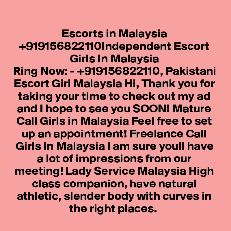 Escorts in Malaysia +919156822110Independent Escort Girls In Malaysia
Ring Now: - +919156822110, Pakistani Escort Girl Malaysia Hi, Thank you for taking your time to check out my ad and I hope to see you SOON! Mature Call Girls in Malaysia Feel free to set up an appointment! Freelance Call Girls In Malaysia I am sure youll have a lot of impressions from our meeting! Lady Service Malaysia High class companion, have natural athletic, slender body with curves in the right places. 