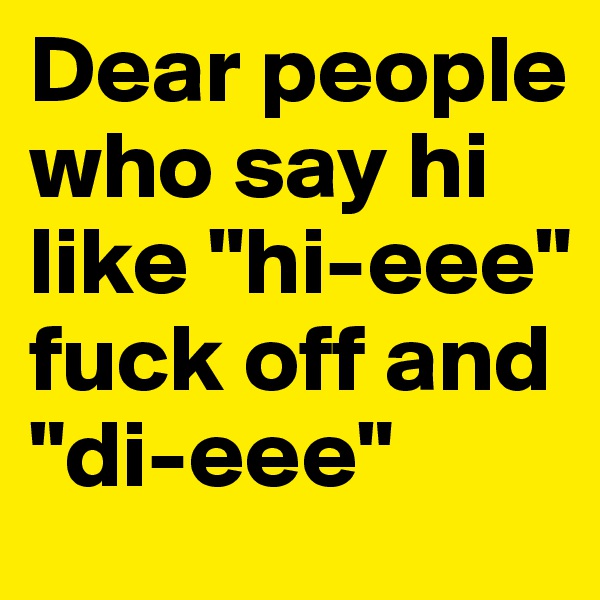 Dear people who say hi like "hi-eee" fuck off and "di-eee"