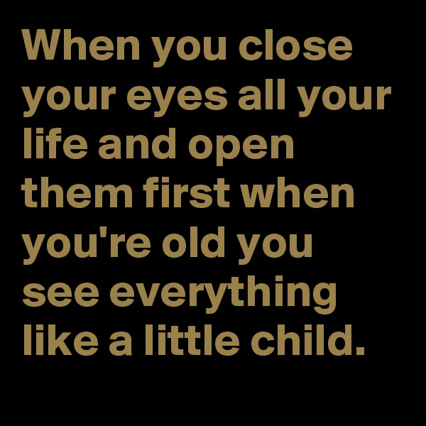 When you close your eyes all your life and open them first when you're old you see everything like a little child.