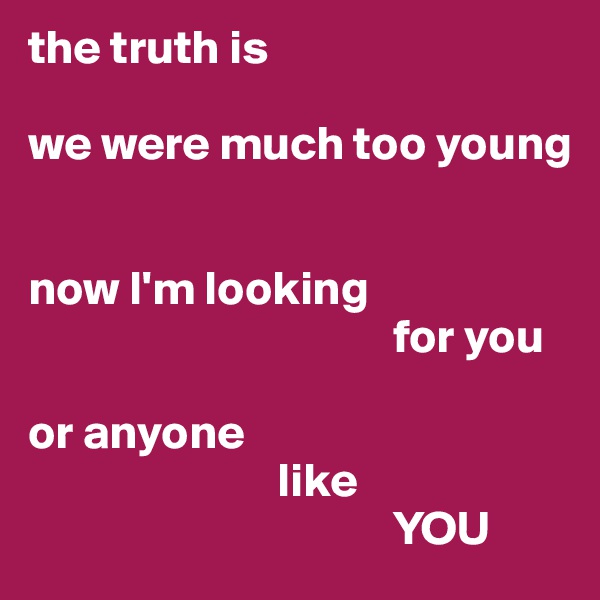 the truth is

we were much too young


now I'm looking 
                                      for you 

or anyone 
                          like 
                                      YOU