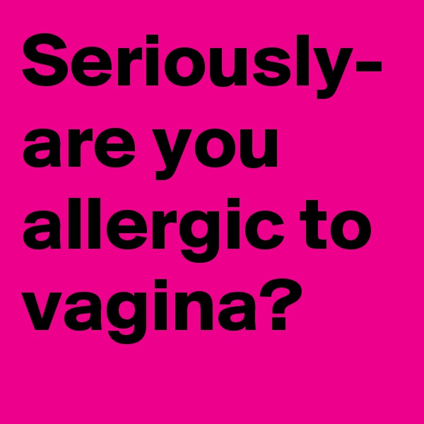 Seriously- are you allergic to vagina?