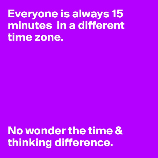 Everyone is always 15 minutes  in a different time zone. 







No wonder the time & thinking difference. 