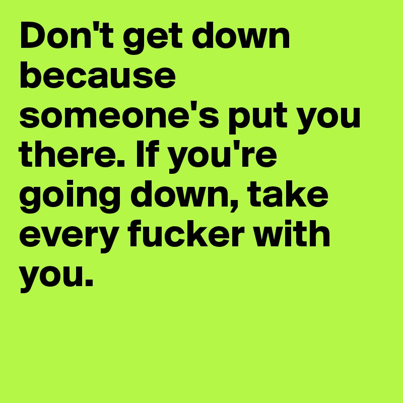 Don't get down because someone's put you there. If you're going down, take every fucker with you. 

