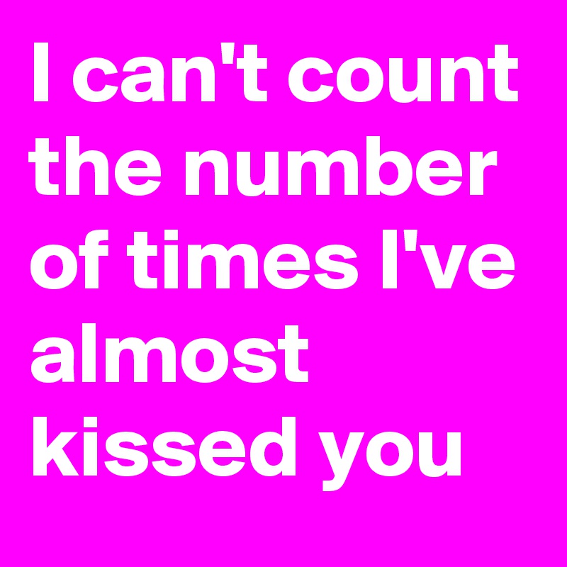 I can't count the number of times I've almost kissed you