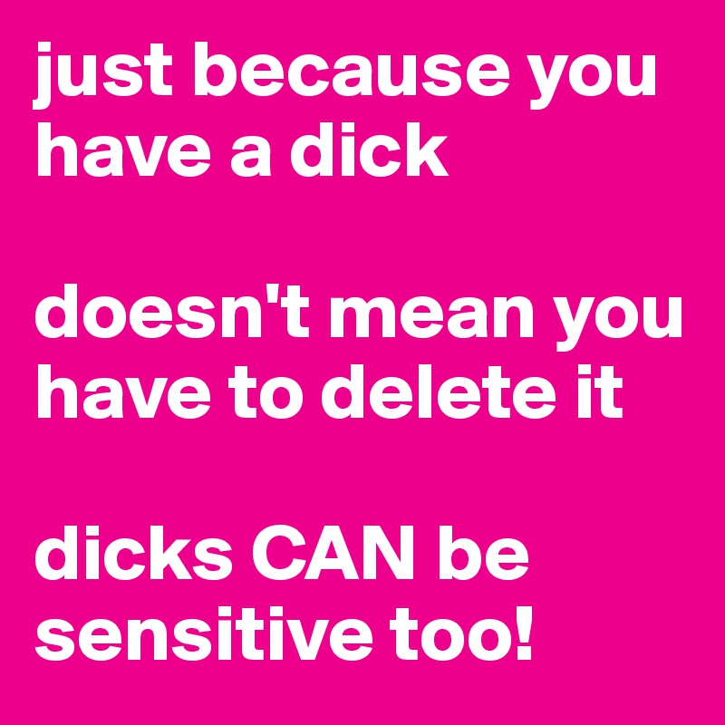 just because you have a dick 

doesn't mean you have to delete it

dicks CAN be sensitive too!