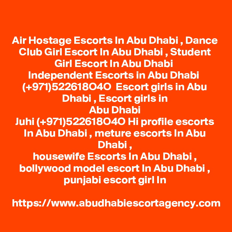 Air Hostage Escorts In Abu Dhabi , Dance Club Girl Escort In Abu Dhabi , Student Girl Escort In Abu Dhabi 
Independent Escorts in Abu Dhabi  (+971)522618O4O  Escort girls in Abu Dhabi , Escort girls in
 Abu Dhabi 
Juhi (+971)522618O4O Hi profile escorts In Abu Dhabi , meture escorts In Abu Dhabi ,
housewife Escorts In Abu Dhabi , bollywood model escort In Abu Dhabi , punjabi escort girl In

https://www.abudhabiescortagency.com