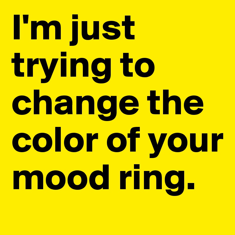 I'm just trying to change the color of your mood ring. 