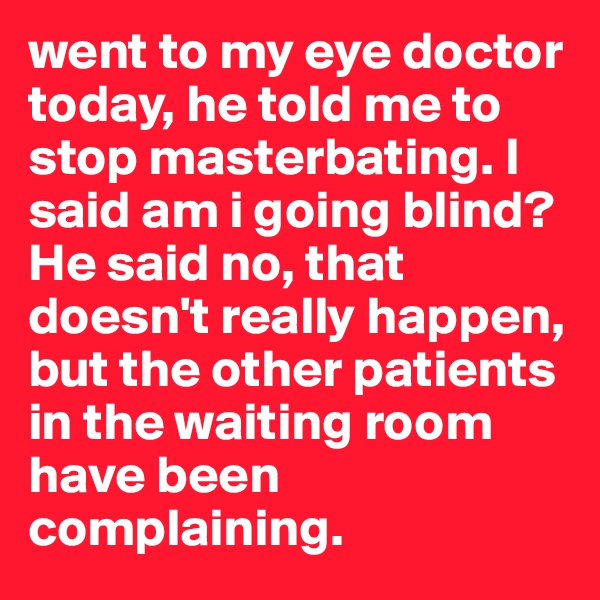 went to my eye doctor today, he told me to stop masterbating. I said am i going blind? He said no, that doesn't really happen, but the other patients in the waiting room have been complaining.