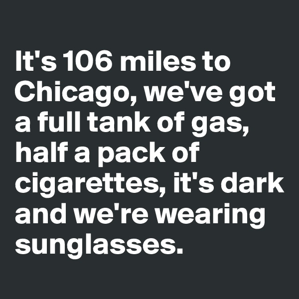 
It's 106 miles to Chicago, we've got a full tank of gas, half a pack of cigarettes, it's dark and we're wearing sunglasses.