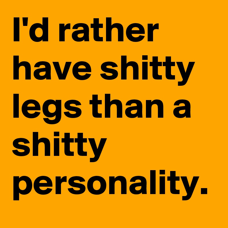 I'd rather have shitty legs than a shitty personality. 